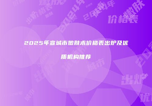 2025年宣城市嫩肤术价格表出炉及优质机构推荐