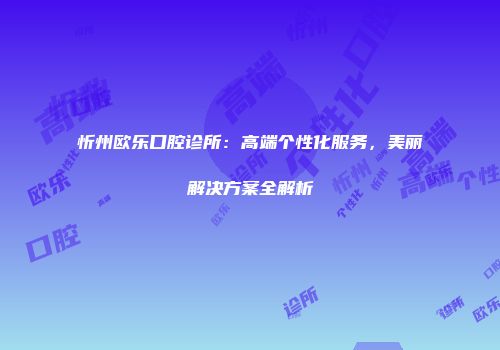 忻州欧乐口腔诊所：高端个性化服务，美丽解决方案全解析
