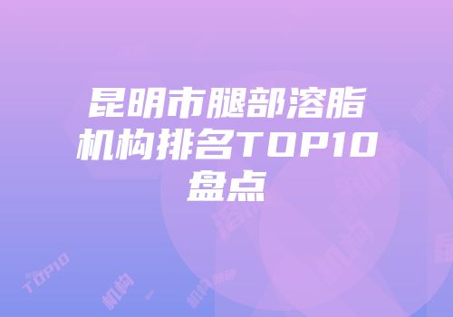 昆明市腿部溶脂机构排名TOP10盘点