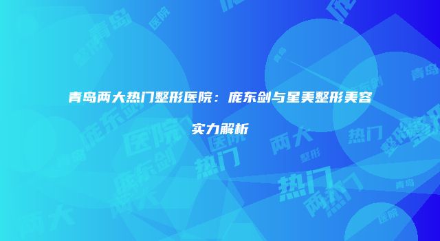 青岛两大热门整形医院：庞东剑与星美整形美容实力解析