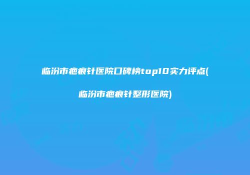 临汾市疤痕针医院口碑榜top10实力评点(临汾市疤痕针整形医院)