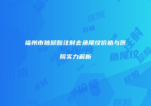 福州市玻尿酸注射去鱼尾纹价格与医院实力解析