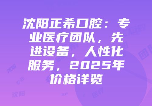 沈阳正希口腔：专业医疗团队，先进设备，人性化服务，2025年价格详览