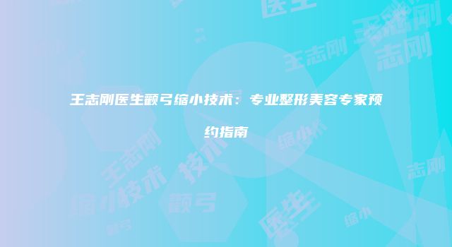 王志刚医生颧弓缩小技术：专业整形美容专家预约指南
