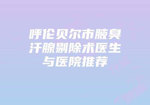 呼伦贝尔市腋臭汗腺剔除术医生与医院推荐