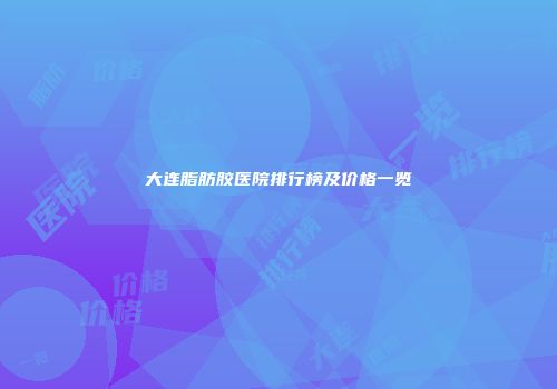 大连脂肪胶医院排行榜及价格一览