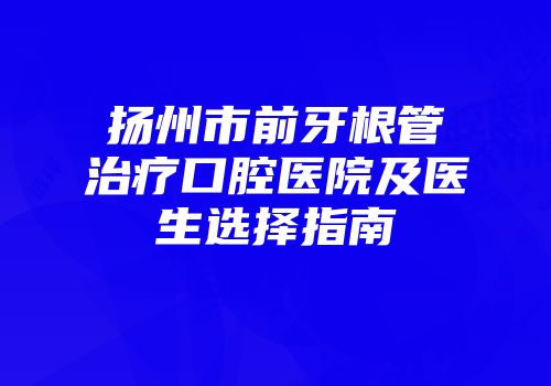 扬州市前牙根管治疗口腔医院及医生选择指南