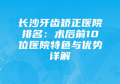 长沙牙齿矫正医院排名：术后前10位医院特色与优势详解