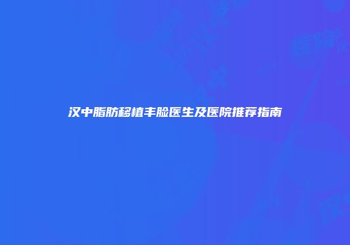 汉中脂肪移植丰脸医生及医院推荐指南