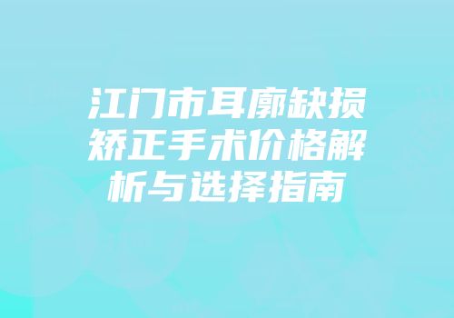 江门市耳廓缺损矫正手术价格解析与选择指南