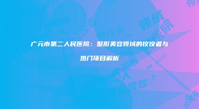 广元市第二人民医院：整形美容领域的佼佼者与热门项目解析