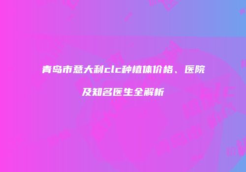 青岛市意大利clc种植体价格、医院及知名医生全解析