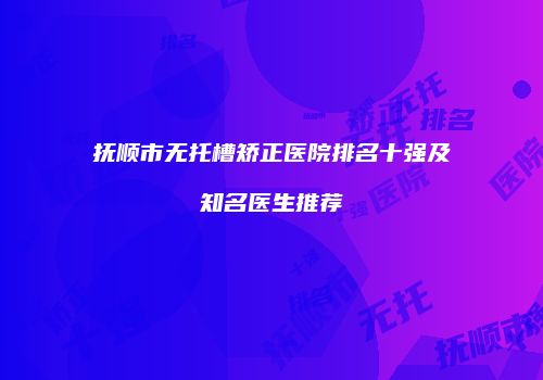 抚顺市无托槽矫正医院排名十强及知名医生推荐