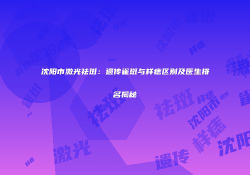 沈阳市激光祛斑：遗传雀斑与样痣区别及医生排名揭秘