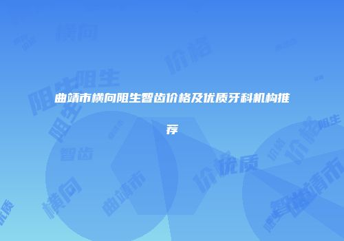 曲靖市横向阻生智齿价格及优质牙科机构推荐
