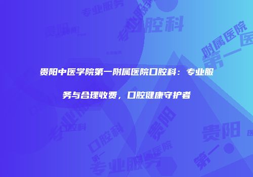 贵阳中医学院第一附属医院口腔科：专业服务与合理收费，口腔健康守护者