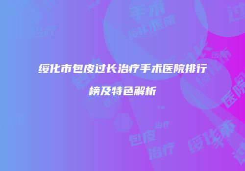 绥化市包皮过长治疗手术医院排行榜及特色解析