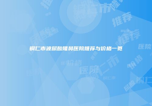 铜仁市波尿酸隆鼻医院推荐与价格一览