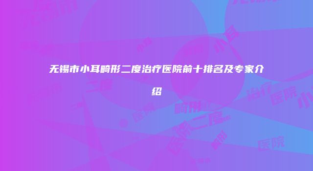 无锡市小耳畸形二度治疗医院前十排名及专家介绍