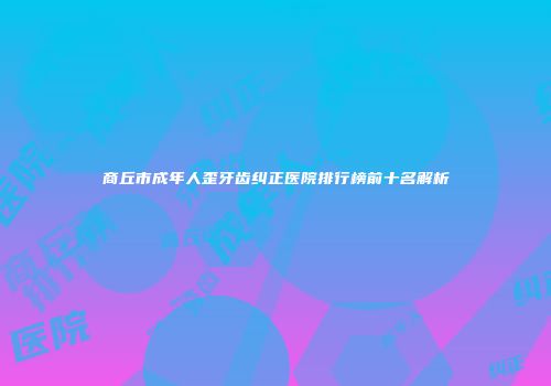 商丘市成年人歪牙齿纠正医院排行榜前十名解析