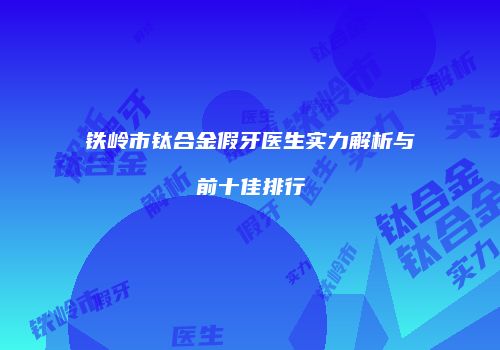 铁岭市钛合金假牙医生实力解析与前十佳排行