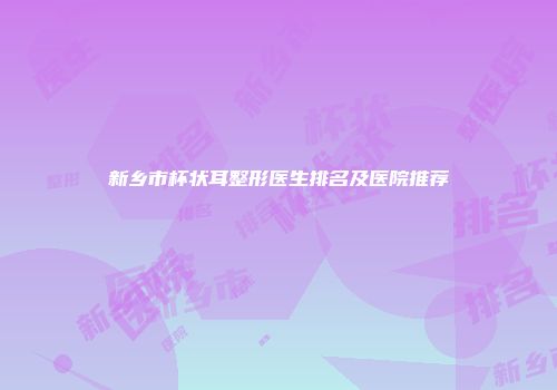 新乡市杯状耳整形医生排名及医院推荐