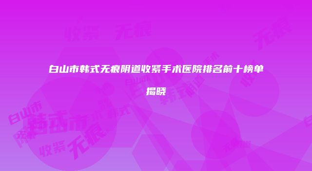 白山市韩式无痕阴道收紧手术医院排名前十榜单揭晓