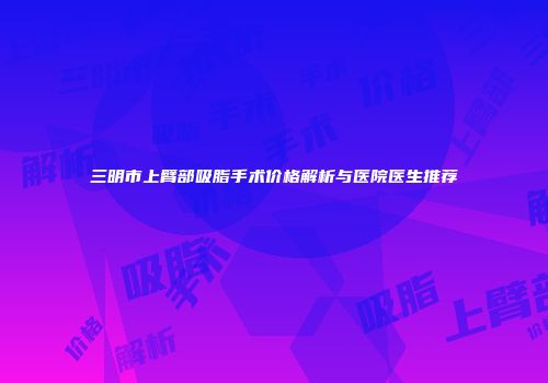 三明市上臂部吸脂手术价格解析与医院医生推荐