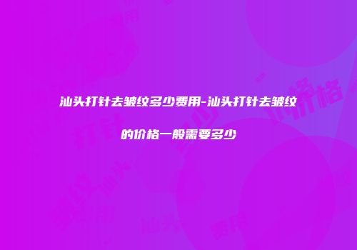 汕头打针去皱纹多少费用-汕头打针去皱纹的价格一般需要多少