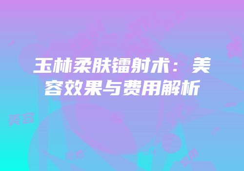玉林柔肤镭射术：美容效果与费用解析