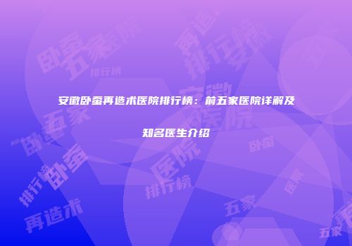 安徽卧蚕再造术医院排行榜：前五家医院详解及知名医生介绍