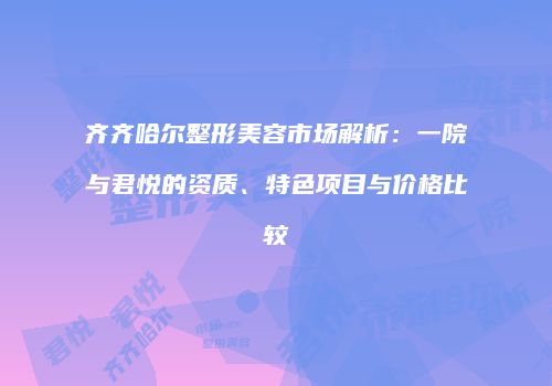 齐齐哈尔整形美容市场解析：一院与君悦的资质、特色项目与价格比较