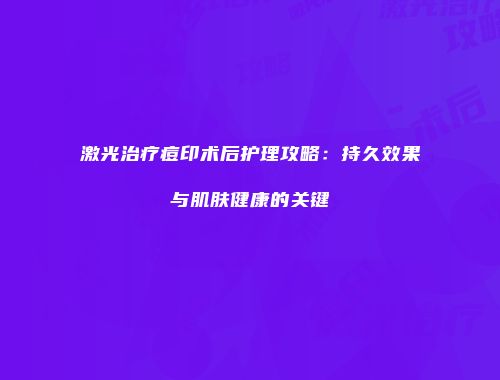 激光治疗痘印术后护理攻略：持久效果与肌肤健康的关键
