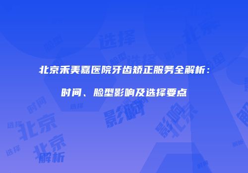 北京禾美嘉医院牙齿矫正服务全解析：时间、脸型影响及选择要点