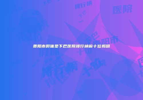 贵阳市假体垫下巴医院排行榜前十位揭晓