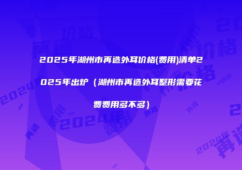 2025年湖州市再造外耳价格(费用)清单2025年出炉（湖州市再造外耳整形需要花费费用多不多）
