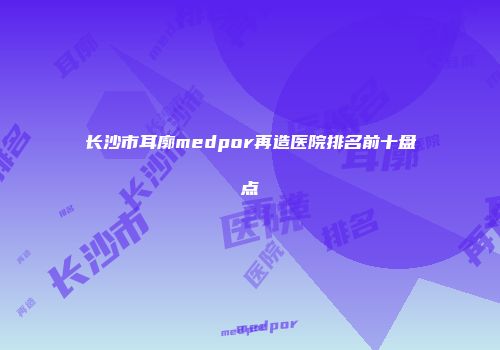 长沙市耳廓medpor再造医院排名前十盘点