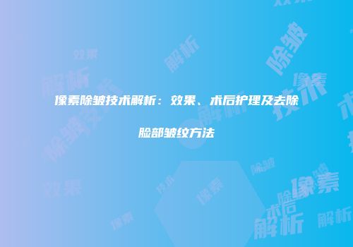 像素除皱技术解析：效果、术后护理及去除脸部皱纹方法