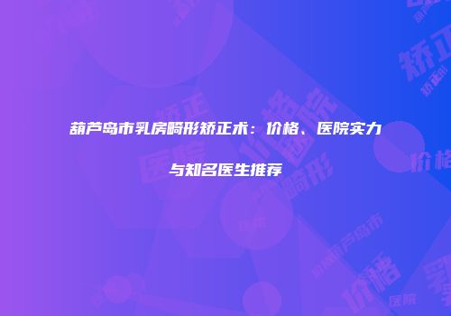 葫芦岛市乳房畸形矫正术：价格、医院实力与知名医生推荐