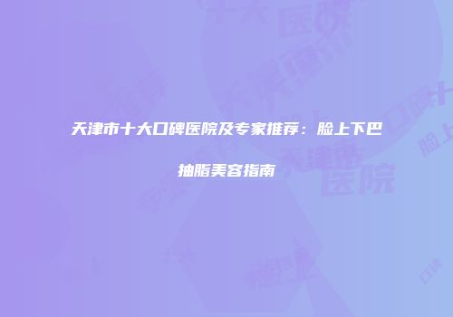 天津市十大口碑医院及专家推荐：脸上下巴抽脂美容指南