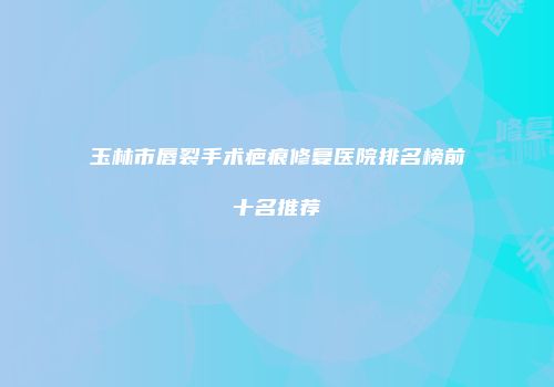 玉林市唇裂手术疤痕修复医院排名榜前十名推荐
