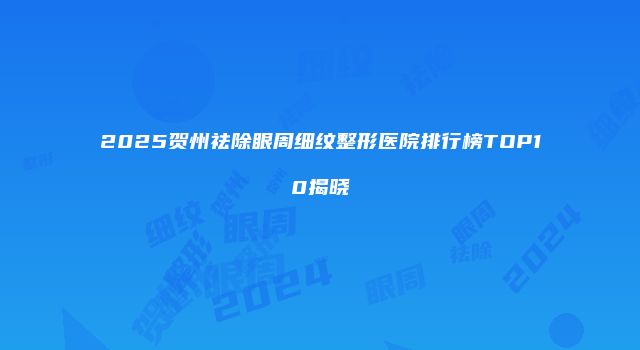 2025贺州祛除眼周细纹整形医院排行榜TOP10揭晓