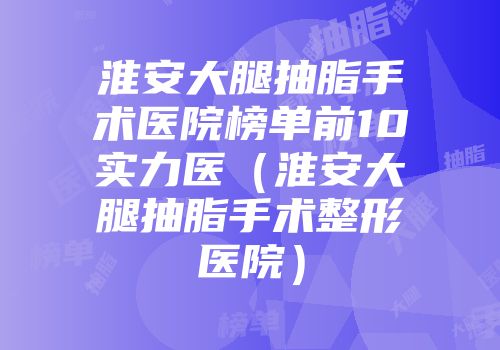 淮安大腿抽脂手术医院榜单前10实力医（淮安大腿抽脂手术整形医院）