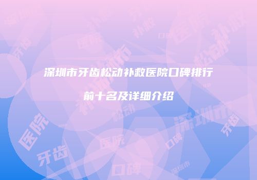 深圳市牙齿松动补救医院口碑排行前十名及详细介绍