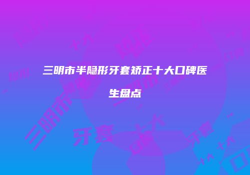 三明市半隐形牙套矫正十大口碑医生盘点
