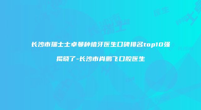 长沙市瑞士士卓曼种植牙医生口碑排名top10强揭晓了-长沙市肖鹏飞口腔医生