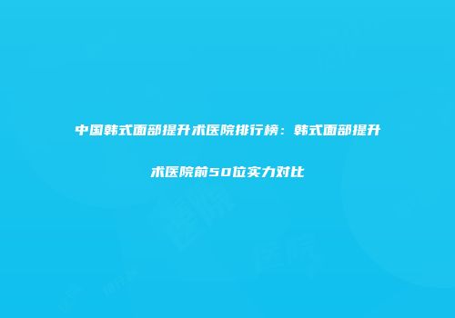 中国韩式面部提升术医院排行榜：韩式面部提升术医院前50位实力对比