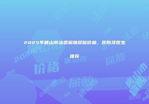 2025年唐山市法思丽玻尿酸价格、医院及医生推荐