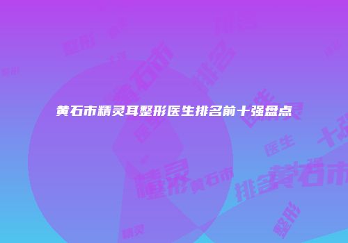 黄石市精灵耳整形医生排名前十强盘点