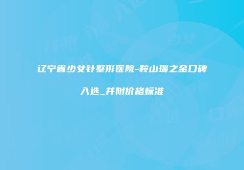 辽宁省少女针整形医院-鞍山瑞之金口碑入选_并附价格标准
